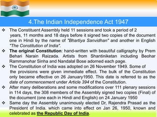 14
4.The Indian Independence Act 1947
 The Constituent Assembly held 11 sessions and took a period of 2
years, 11 months and 18 days before it signed two copies of the document
one in Hindi by the name of "Bhartiya Sanvidhan" and another in English
"The Constitution of India".
 The original Constitution: hand-written with beautiful calligraphy by Prem
Behari Narain Raizada. Artists from Shantiniketan including Beohar
Rammanohar Sinha and Nandalal Bose adorned each page.
 The Constitution of India was adopted on 26 November 1949. Some of
the provisions were given immediate effect. The bulk of the Constitution
only became effective on 26 January1950. This date is referred to as the
date of commencement under Article 394 of the Constitution.
 After many deliberations and some modifications over 111 plenary sessions
in 114 days, the 308 members of the Assembly signed two copies (Final) of
the document (one each in Hindi and English) on 24 January 1950
 Same day the Assembly unanimously elected Dr, Rajendra Prasad as the
President of India. which came into effect on Jan 26, 1950, known and
celebrated as the Republic Day of India.
 