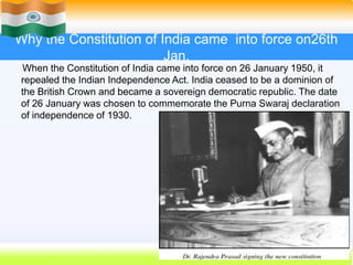 15
Why the Constitution of India came into force on26th
Jan.
When the Constitution of India came into force on 26 January 1950, it
repealed the Indian Independence Act. India ceased to be a dominion of
the British Crown and became a sovereign democratic republic. The date
of 26 January was chosen to commemorate the Purna Swaraj declaration
of independence of 1930.
 