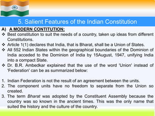 19
5. Salient Features of the Indian Constitution
A) A MODERN CONTITUTION:
 Best constitution to suit the needs of a country, taken up ideas from different
Constitutions.
 Article 1(1) declares that India, that is Bharat, shall be a Union of States.
 All 552 Indian States within the geographical boundaries of the Dominion of
India acceded to the Dominion of India by 15August, 1947, unifying India
into a compact State.
 Dr. B.R. Ambedkar explained that the use of the word 'Union' instead of
'Federation' can be as summarized below:
1. Indian Federation is not the result of an agreement between the units.
2. The component units have no freedom to separate from the Union so
created.
3. The term Bharat was adopted by the Constituent Assembly because the
country was so known in the ancient times. This was the only name that
suited the history and the culture of the country.
 