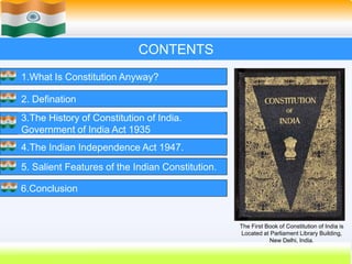 2
CONTENTS
1.What Is Constitution Anyway?
2. Defination
3.The History of Constitution of India.
Government of India Act 1935
4.The Indian Independence Act 1947.
5. Salient Features of the Indian Constitution.
6.Conclusion
The First Book of Constitution of India is
Located at Parliament Library Building,
New Delhi, India.
 