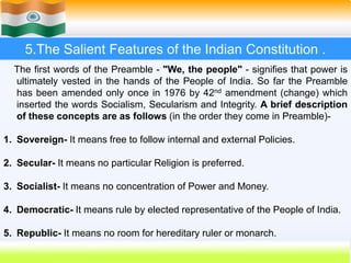 23
5.The Salient Features of the Indian Constitution .
The first words of the Preamble - "We, the people" - signifies that power is
ultimately vested in the hands of the People of India. So far the Preamble
has been amended only once in 1976 by 42nd amendment (change) which
inserted the words Socialism, Secularism and Integrity. A brief description
of these concepts are as follows (in the order they come in Preamble)-
1. Sovereign- It means free to follow internal and external Policies.
2. Secular- It means no particular Religion is preferred.
3. Socialist- It means no concentration of Power and Money.
4. Democratic- It means rule by elected representative of the People of India.
5. Republic- It means no room for hereditary ruler or monarch.
 