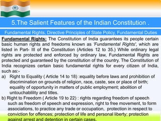 24
5.The Salient Features of the Indian Constitution .
Fundamental Rights: The Constitution of India guarantees its people certain
basic human rights and freedoms known as 'Fundamental Rights', which are
listed in Part- III of the Constitution (Articles 12 to 35.) While ordinary legal
rights are protected and enforced by ordinary law, Fundamental Rights are
protected and guaranteed by the constitution of the country. The Constitution of
India recognizes certain basic fundamental rights for every citizen of India,
such as:-
a) Right to Equality ( Article 14 to 18) :equality before laws and prohibition of
discrimination on grounds of religion, race, caste, sex or place of birth;
equality of opportunity in matters of public employment; abolition of
untouchablility and titles.
b) Right to Freedom ( Article 19 to 22) : rights regarding freedom of speech
such as freedom of speech and expression, right to free movement, to form
associations, to practice any trade or occupation, protection in respect to
conviction for offences; protection of life and personal liberty; protection
Fundamental Rights, Directive Principles of State Policy, Fundamental Duties
 
