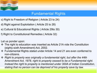 25
Fundamental Rights
c) Right to Freedom of Religion ( Article 23 to 24)
d) Right against Exploitation ( Article 25 to 28)
e) Cultural & Educational Rights ( Article 29to 30)
f) Right to Constitutional Remedies ( Article 32)
Let us ponder upon:
 The right to education was inserted as Article 21A vide the Constitution
(eighty-sixth Amendment) Act, 2002.
 Fundamental Rights stated under Article 14 and 21 are even conferred to
non-citizens.
 Right to property was originally a fundamental right, but after the 44th
Amendment Act, 1978, right to property ceased to be a Fundamental right.
Instead the right to property is mentioned under 300A of Indian Constitution,
stating that no person can be deprived of his property save by law.
 