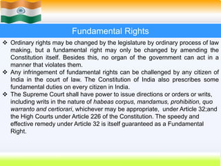 26
Fundamental Rights
 Ordinary rights may be changed by the legislature by ordinary process of law
making, but a fundamental right may only be changed by amending the
Constitution itself. Besides this, no organ of the government can act in a
manner that violates them.
 Any infringement of fundamental rights can be challenged by any citizen of
India in the court of law. The Constitution of India also prescribes some
fundamental duties on every citizen in India.
 The Supreme Court shall have power to issue directions or orders or writs,
including writs in the nature of habeas corpus, mandamus, prohibition, quo
warranto and certiorari, whichever may be appropriate, under Article 32;and
the High Courts under Article 226 of the Constitution. The speedy and
effective remedy under Article 32 is itself guaranteed as a Fundamental
Right.
 