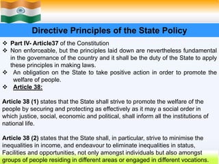 28
Directive Principles of the State Policy
 Part IV- Article37 of the Constitution
 Non enforceable, but the principles laid down are nevertheless fundamental
in the governance of the country and it shall be the duty of the State to apply
these principles in making laws.
 An obligation on the State to take positive action in order to promote the
welfare of people.
 Article 38:
Article 38 (1) states that the State shall strive to promote the welfare of the
people by securing and protecting as effectively as it may a social order in
which justice, social, economic and political, shall inform all the institutions of
national life.
Article 38 (2) states that the State shall, in particular, strive to minimise the
inequalities in income, and endeavour to eliminate inequalities in status,
Facilities and opportunities, not only amongst individuals but also amongst
groups of people residing in different areas or engaged in different vocations.
 