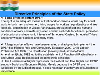 29
Directive Principles of the State Policy
 Some of the important DPSP:
The right to an adequate means of livelihood for citizens, equal pay for equal
work for both men and women, living wages for workers, equal justice and free
legal aid, organization of village Panchayats, provision of just and humane
conditions of work and maternity relief, uniform civil code for citizens, promotion
of educational and economic interests of Scheduled Castes, Scheduled Tribes
and other weaker sections and many more.
 A large number of laws have been enacted and adopted to implement the
DPSP like Right to Free and Compulsory Education,2009, Child Labour
Prohibition Act,1986, The Constitution (seventy-third, seventy-fourth
Amendment)Acts, 1992 led to the establishment of Panchayati Raj Institutions
and Urban Local Bodies based on democratic principles.
 The Fundamental Rights represents the Political and Civil Rights and DPSP
embody Social and Economic Rights. Merely because the DPSP are non-
justiciable by the judicial process, it does not mean that they are of subordinate
importance.
 