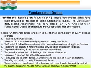 30
Fundamental Duties
Fundamental Duties (Part IV Article 51A )- These Fundamental rights have
been provided at the cost of some fundamental duties. The Constitution
(forty-second Amendment) Act, 1976 added Part IV-A, Article 51-A on
Fundamental Duties of citizens, to the Constitution. Not enforceable.
These fundamental duties are defined as: It shall be the duty of every citizens
of India: -
a. To abide by the Constitution.
b. To uphold & protect the sovereignty, unity and integrity of India.
c. To Cherish & follow the noble ideas which inspired our national struggle for freedom
d. To defend the country & render national service when called upon to do so.
e. To promote harmony & the spirit of common brotherhood.
f. To value & preserve the rich heritage of our composite culture.
g. To protect & improve the national environment.
h. To develop the scientific temper, humanism and the spirit of inquiry and reform.
i. To safeguard public property & to abjure violence.
j. To strive towards excellence in all spheres of individual & collective activity, so that
the nations constantly rises to higher levels of endeavor & achievement.
 