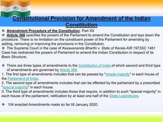 31
Constitutional Provision for Amendment of the Indian
Constitution
 Amendment Procedure of the Constitution: Part XX
 Article 368 specifies the powers of the Parliament to amend the Constitution and lays down the
procedure. There is no limitation on the constituent power of the Parliament for amending by
adding, removing or improving the provisions in the Constitution.
 The Supreme Court in the case of Kesavananda Bharthi v. State of Kerala AIR 1973SC 1461
Case has restrained the powers of Parliament to amend the Indian Constitution in respect of its
Basic Structure.
 There are three types of amendments to the Constitution of India of which second and third type
of amendments are governed by Article 368.
1. The first type of amendments includes that can be passed by "simple majority" in each house of
the Parliament of India.
2. The second type of amendments includes that can be effected by the parliament by a prescribed
"special majority" in each house.
3. The third type of amendments includes those that require, in addition to such "special majority" in
each house of the parliament, ratification by at least one half of the State Legislatures.
 104 enacted Amendments made so far till January 2020.
 