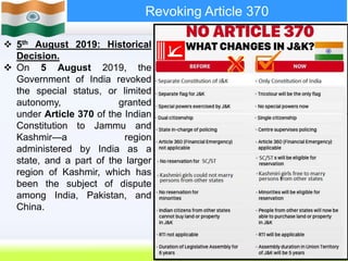 33
Revoking Article 370
 5th August 2019: Historical
Decision.
 On 5 August 2019, the
Government of India revoked
the special status, or limited
autonomy, granted
under Article 370 of the Indian
Constitution to Jammu and
Kashmir—a region
administered by India as a
state, and a part of the larger
region of Kashmir, which has
been the subject of dispute
among India, Pakistan, and
China.
The Indian government is divided
 
