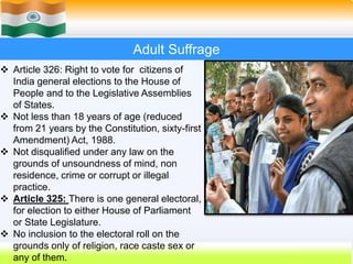 34
Adult Suffrage
 Article 326: Right to vote for citizens of
India general elections to the House of
People and to the Legislative Assemblies
of States.
 Not less than 18 years of age (reduced
from 21 years by the Constitution, sixty-first
Amendment) Act, 1988.
 Not disqualified under any law on the
grounds of unsoundness of mind, non
residence, crime or corrupt or illegal
practice.
 Article 325: There is one general electoral,
for election to either House of Parliament
or State Legislature.
 No inclusion to the electoral roll on the
grounds only of religion, race caste sex or
any of them.
 