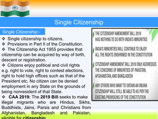 35
Single Citizenship
Single Citizenship:-
 Single citizenship to citizens.
 Provisions in Part II of the Constitution.
 The Citizenship Act 1955 provides that
citizenship can be acquired by way of birth,
descent or registration.
 Citizens enjoy political and civil rights
e.g. right to vote, right to contest elections,
right to hold high offices such as that of the
President etc. No citizen can be denied
employment in any State on the grounds of
being nonresident of that State.
 CAA 2019: The 2019 Bill seeks to make
illegal migrants who are Hindus, Sikhs,
Buddhists, Jains, Parsis and Christians from
Afghanistan, Bangladesh and Pakistan,
 