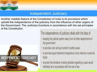 36
Independent Judiciary
Another notable feature of the Constitution of India is its provisions which
uphold the independence of the judiciary from the influence of other organs of
the Government. The Judiciary functions in accordance with the set principles
of the Constitution.
 