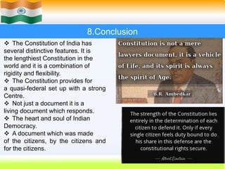 38
8.Conclusion
 The Constitution of India has
several distinctive features. It is
the lengthiest Constitution in the
world and it is a combination of
rigidity and flexibility.
 The Constitution provides for
a quasi-federal set up with a strong
Centre.
 Not just a document it is a
living document which responds.
 The heart and soul of Indian
Democracy.
 A document which was made
of the citizens, by the citizens and
for the citizens.
 