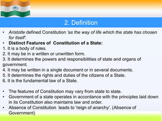 5
2. Definition
• Aristotle defined Constitution 'as the way of life which the state has chosen
for itself'.
• Distinct Features of Constitution of a State:
1. It is a body of rules.
2. It may be in a written or unwritten form.
3. It determines the powers and responsibilities of state and organs of
government.
4. It may be written in a single document or in several documents.
5. It determines the rights and duties of the citizens of a State.
6. It is the fundamental law of a State.
• The features of Constitution may vary from state to state.
• Government of a state operates in accordance with the principles laid down
in its Constitution also maintains law and order.
• Absence of Constitution leads to 'reign of anarchy'. (Absence of
Government)
 