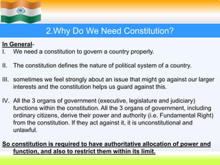 6
2.Why Do We Need Constitution?
In General-
I. We need a constitution to govern a country properly.
II. The constitution defines the nature of political system of a country.
III. sometimes we feel strongly about an issue that might go against our larger
interests and the constitution helps us guard against this.
IV. All the 3 organs of government (executive, legislature and judiciary)
functions within the constitution. All the 3 organs of government, including
ordinary citizens, derive their power and authority (i.e. Fundamental Right)
from the constitution. If they act against it, it is unconstitutional and
unlawful.
So constitution is required to have authoritative allocation of power and
function, and also to restrict them within its limit.
 