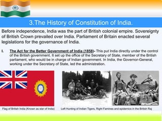 8
3.The History of Constitution of India.
Before independence, India was the part of British colonial empire. Sovereignty
of British Crown prevailed over India. Parliament of Britain enacted several
legislations for the governance of India.
I. The Act for the Better Government of India (1858)- This put India directly under the control
of the British government. It set up the office of the Secretary of State, member of the British
parliament, who would be in charge of Indian government. In India, the Governor-General,
working under the Secretary of State, led the administration.
Flag of British India (Known as star of India) Left Hunting of Indian Tigers, Right Famines and epidemics in the British Raj
 