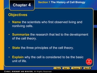 Section 1 The History of Cell Biology 
Chapter 4 
Objectives 
• Name the scientists who first observed living and 
nonliving cells. 
• Summarize the research that led to the development 
of the cell theory. 
• State the three principles of the cell theory. 
• Explain why the cell is considered to be the basic 
unit of life. 
 