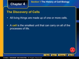 Section 1 The History of Cell Biology 
Chapter 4 
The Discovery of Cells 
• All living things are made up of one or more cells. 
• A cell is the smallest unit that can carry on all of the 
processes of life. 
 