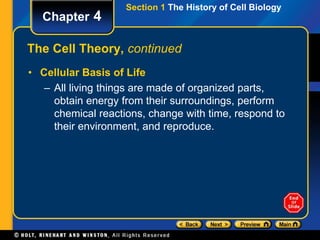 Section 1 The History of Cell Biology 
Chapter 4 
The Cell Theory, continued 
• Cellular Basis of Life 
– All living things are made of organized parts, 
obtain energy from their surroundings, perform 
chemical reactions, change with time, respond to 
their environment, and reproduce. 
 
