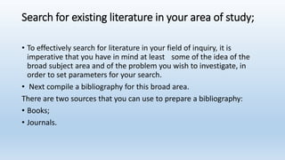 Search for existing literature in your area of study;
• To effectively search for literature in your field of inquiry, it is
imperative that you have in mind at least some of the idea of the
broad subject area and of the problem you wish to investigate, in
order to set parameters for your search.
• Next compile a bibliography for this broad area.
There are two sources that you can use to prepare a bibliography:
• Books;
• Journals.
 