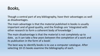 Books,
Though a central part of any bibliography, have their advantages as well
as disadvantages.
The main advantage is that the material published in books is usually
important and of good quality, and the findings are ‘integrated with
other research to form a coherent body of knowledge ‘.
The main disadvantage is that the material is not completely up to
date, as it can take a few years between the completion of a work and
its publication in the form of a book’.
The best way to identify books is to use a computer catalogue. After
selecting 10-15 books examine the bibliography of each.
 