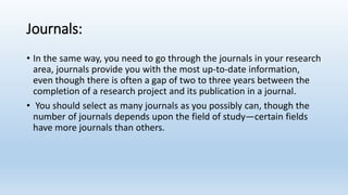 Journals:
• In the same way, you need to go through the journals in your research
area, journals provide you with the most up-to-date information,
even though there is often a gap of two to three years between the
completion of a research project and its publication in a journal.
• You should select as many journals as you possibly can, though the
number of journals depends upon the field of study—certain fields
have more journals than others.
 