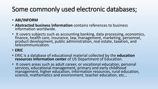 Some commonly used electronic databases;
• ABI/INFORM
• Abstracted business information contains references to business
information worldwide.
• It covers subjects such as accounting banking, data processing, economics,
finance, health care, insurance, law, management, marketing, personnel,
product development, public administration, real estate, taxation, and
telecommunication.
• ERIC
• ERIC is a database of educational material collected by the education
resources information center of US Department of Education.
• It covers areas such as adult career, or vocational education, personal
services, educational management, primary and early childhood
management, higher education, information resources, rural education,
science, mathematics and environment, teacher education, etc…
 