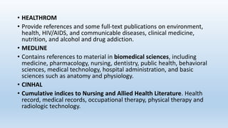 • HEALTHROM
• Provide references and some full-text publications on environment,
health, HIV/AIDS, and communicable diseases, clinical medicine,
nutrition, and alcohol and drug addiction.
• MEDLINE
• Contains references to material in biomedical sciences, including
medicine, pharmacology, nursing, dentistry, public health, behavioral
sciences, medical technology, hospital administration, and basic
sciences such as anatomy and physiology.
• CINHAL
• Cumulative indices to Nursing and Allied Health Literature. Health
record, medical records, occupational therapy, physical therapy and
radiologic technology.
 