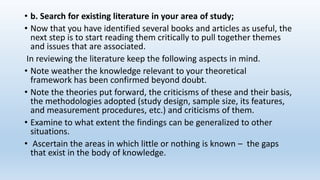 • b. Search for existing literature in your area of study;
• Now that you have identified several books and articles as useful, the
next step is to start reading them critically to pull together themes
and issues that are associated.
In reviewing the literature keep the following aspects in mind.
• Note weather the knowledge relevant to your theoretical
framework has been confirmed beyond doubt.
• Note the theories put forward, the criticisms of these and their basis,
the methodologies adopted (study design, sample size, its features,
and measurement procedures, etc.) and criticisms of them.
• Examine to what extent the findings can be generalized to other
situations.
• Ascertain the areas in which little or nothing is known – the gaps
that exist in the body of knowledge.
 