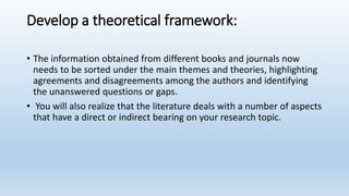 Develop a theoretical framework:
• The information obtained from different books and journals now
needs to be sorted under the main themes and theories, highlighting
agreements and disagreements among the authors and identifying
the unanswered questions or gaps.
• You will also realize that the literature deals with a number of aspects
that have a direct or indirect bearing on your research topic.
 