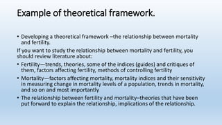 Example of theoretical framework.
• Developing a theoretical framework –the relationship between mortality
and fertility.
If you want to study the relationship between mortality and fertility, you
should review literature about:
• Fertility—trends, theories, some of the indices (guides) and critiques of
them, factors affecting fertility, methods of controlling fertility
• Mortality—factors affecting mortality, mortality indices and their sensitivity
in measuring change in mortality levels of a population, trends in mortality,
and so on and most importantly
• The relationship between fertility and mortality–theories that have been
put forward to explain the relationship, implications of the relationship.
 