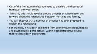 • Out of this literature review you need to develop the theoretical
framework for your study.
• Primarily this should revolve around theories that have been put
forward about the relationship between mortality and fertility.
• You will discover that a number of theories has been proposed to
explain this relationship.
• For example, it has been explained from economic, religious, medical
and psychological perspectives. Within each perspective several
theories have been put forward.
 