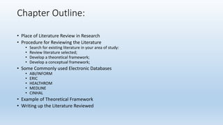 Chapter Outline:
• Place of Literature Review in Research
• Procedure for Reviewing the Literature
• Search for existing literature in your area of study:
• Review literature selected;
• Develop a theoretical framework;
• Develop a conceptual framework;
• Some Commonly used Electronic Databases
• ABI/INFORM
• ERIC
• HEALTHROM
• MEDLINE
• CINHAL
• Example of Theoretical Framework
• Writing up the Literature Reviewed
 