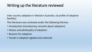 Writing up the literature reviewed
Inter country adoption in Western Australia. (A profile of adoptive
families)
The literature was reviewed under the following themes:
• Introduction (introductory remarks about adoption)
• History and philosophy of adoption
• Reasons for adoption
• Trends in adoption (global and national)
 