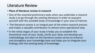 Literature Review
• Place of literature review in research
• One of the essential preliminary tasks when you undertake a research
study is to go through the existing literature in order to acquaint
yourself with the available body of knowledge in your area of interest.
• The literature review is an integral part of the entire research process
and makes a valuable contribution to almost every operational step.
• In the initial stages of your study it helps you to establish the
theoretical roots of your study, clarify your ideas and develop you
methodology, but later on the literature review serves to enhance
and strengthen your knowledge base and helps you to integrate your
findings with the existing body of knowledge.
 