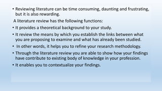 • Reviewing literature can be time consuming, daunting and frustrating,
but it is also rewarding.
A literature review has the following functions:
• It provides a theoretical background to your study.
• It review the means by which you establish the links between what
you are proposing to examine and what has already been studied.
• In other words, it helps you to refine your research methodology.
• Through the literature review you are able to show how your findings
have contribute to existing body of knowledge in your profession.
• It enables you to contextualize your findings.
 