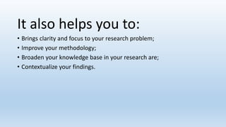 It also helps you to:
• Brings clarity and focus to your research problem;
• Improve your methodology;
• Broaden your knowledge base in your research are;
• Contextualize your findings.
 