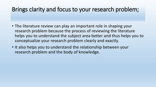 Brings clarity and focus to your research problem;
• The literature review can play an important role in shaping your
research problem because the process of reviewing the literature
helps you to understand the subject area better and thus helps you to
conceptualize your research problem clearly and exactly.
• It also helps you to understand the relationship between your
research problem and the body of knowledge.
 