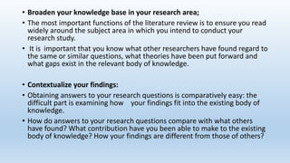 • Broaden your knowledge base in your research area;
• The most important functions of the literature review is to ensure you read
widely around the subject area in which you intend to conduct your
research study.
• It is important that you know what other researchers have found regard to
the same or similar questions, what theories have been put forward and
what gaps exist in the relevant body of knowledge.
• Contextualize your findings:
• Obtaining answers to your research questions is comparatively easy: the
difficult part is examining how your findings fit into the existing body of
knowledge.
• How do answers to your research questions compare with what others
have found? What contribution have you been able to make to the existing
body of knowledge? How your findings are different from those of others?
 