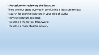 • Procedure for reviewing the literature.
There are four steps involved in conducting a literature review:
• Search for existing literature in your area of study;
• Review literature selected;
• Develop a theoretical framework;
• Develop a conceptual framework
 