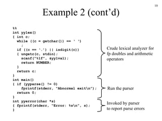 Example 2 (cont’d) %% int yylex() { int c;   while ((c = getchar()) == ‘ ‘)   ;   if ((c == ‘.’) || isdigit(c))   { ungetc(c, stdin);   scanf(“%lf”, &yylval);   return NUMBER;   }   return c; } int main() { if (yyparse() != 0) fprintf(stderr, “Abnormal exit\n”); return 0; } int yyerror(char *s) { fprintf(stderr, “Error: %s\n”, s); } Run the parser Crude lexical analyzer for fp doubles and arithmetic operators Invoked by parser to report parse errors 