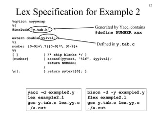 Lex Specification for Example 2 %option noyywrap %{ #include “y.tab.h” extern double yylval; %} number [0-9]+\.?|[0-9]*\.[0-9]+ %% [ ] { /* skip blanks */ } {number} { sscanf(yytext, “%lf”, &yylval);   return NUMBER; } \n|. { return yytext[0]; } Generated by Yacc, contains #define NUMBER xxx yacc -d example2.y lex example2.l gcc y.tab.c lex.yy.c ./a.out bison -d -y example2.y flex example2.l gcc y.tab.c lex.yy.c ./a.out Defined in  y.tab.c 