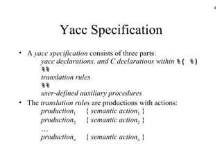 Yacc Specification A  yacc specification  consists of three parts: yacc declarations, and C declarations within  %{ %} %%   translation rules %% user-defined auxiliary procedures The  translation rules  are productions with actions: production 1 {  semantic action 1  } production 2 {  semantic action 2  } … production n {  semantic action n  } 