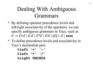 Dealing With Ambiguous Grammars By defining operator precedence levels and left/right associativity of the operators, we can specify ambiguous grammars in Yacc, such as E      E + E  |  E - E  |  E * E  |  E / E  |  ( E )  |  - E  |  num To define precedence levels and associativity in Yacc’s declaration part: %left ‘+’ ‘-’ %left ‘*’ ‘/’ %right UMINUS 