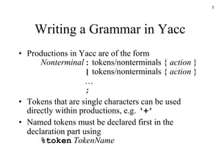 5
Writing a Grammar in Yacc
• Productions in Yacc are of the form
Nonterminal: tokens/nonterminals { action }
| tokens/nonterminals { action }
…
;
• Tokens that are single characters can be used
directly within productions, e.g. ‘+’
• Named tokens must be declared first in the
declaration part using
%token TokenName
 