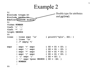 9
Example 2
%{
#include <ctype.h>
#include <stdio.h>
#define YYSTYPE double
%}
%token NUMBER
%left ‘+’ ‘-’
%left ‘*’ ‘/’
%right UMINUS
%%
lines : lines expr ‘n’ { printf(“%gn”, $2); }
| lines ‘n’
| /* empty */
;
expr : expr ‘+’ expr { $$ = $1 + $3; }
| expr ‘-’ expr { $$ = $1 - $3; }
| expr ‘*’ expr { $$ = $1 * $3; }
| expr ‘/’ expr { $$ = $1 / $3; }
| ‘(’ expr ‘)’ { $$ = $2; }
| ‘-’ expr %prec UMINUS { $$ = -$2; }
| NUMBER
;
%%
Double type for attributes
and yylval
 