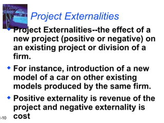 2-10
Project Externalities
 Project Externalities--the effect of a
new project (positive or negative) on
an existing project or division of a
firm.
 For instance, introduction of a new
model of a car on other existing
models produced by the same firm.
 Positive externality is revenue of the
project and negative externality is
cost
 