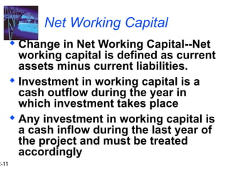 2-11
Net Working Capital
 Change in Net Working Capital--Net
working capital is defined as current
assets minus current liabilities.
 Investment in working capital is a
cash outflow during the year in
which investment takes place
 Any investment in working capital is
a cash inflow during the last year of
the project and must be treated
accordingly
 