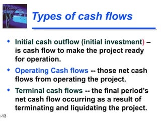 2-13
Types of cash flows
 Initial cash outflow (initial investment) –
is cash flow to make the project ready
for operation.
 Operating Cash flows -- those net cash
flows from operating the project.
 Terminal cash flows -- the final period’s
net cash flow occurring as a result of
terminating and liquidating the project.
 