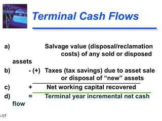 2-17
Terminal Cash Flows
a) Salvage value (disposal/reclamation
costs) of any sold or disposed
assets
b) - (+) Taxes (tax savings) due to asset sale
or disposal of “new” assets
c) + Net working capital recovered
d) = Terminal year incremental net cash
flow
 
